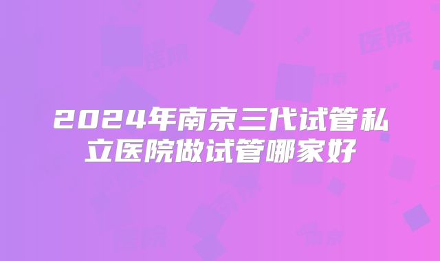 2024年南京三代试管私立医院做试管哪家好