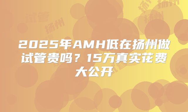 2025年AMH低在扬州做试管贵吗？15万真实花费大公开