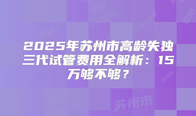 2025年苏州市高龄失独三代试管费用全解析:15万够不够?