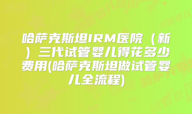 哈萨克斯坦IRM医院(新)三代试管婴儿得花多少费用(哈萨克斯坦做试管婴儿全流程)