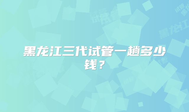 黑龙江三代试管一趟多少钱？