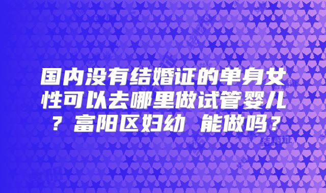 国内没有结婚证的单身女性可以去哪里做试管婴儿？富阳区妇幼 能做吗？