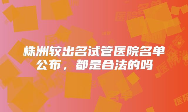 株洲较出名试管医院名单公布,都是合法的吗