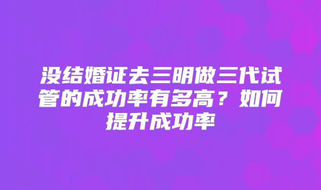没结婚证去三明做三代试管的成功率有多高？如何提升成功率