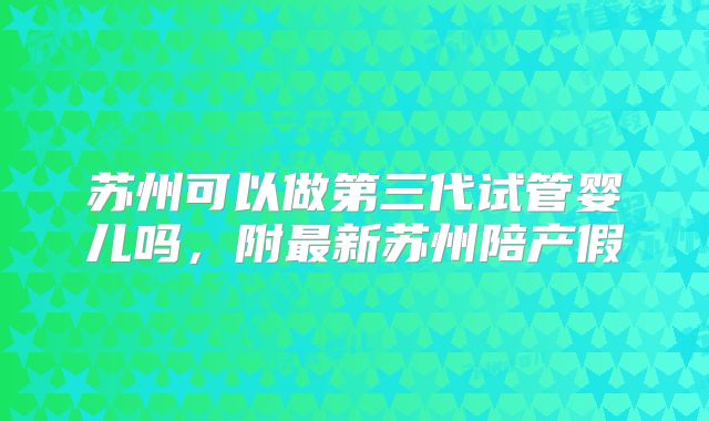 苏州可以做第三代试管婴儿吗，附最新苏州陪产假