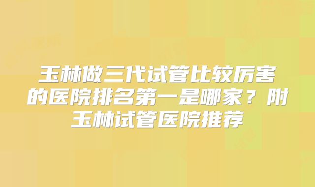 玉林做三代试管比较厉害的医院排名第一是哪家？附玉林试管医院推荐