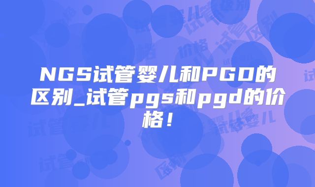 NGS试管婴儿和PGD的区别_试管pgs和pgd的价格！