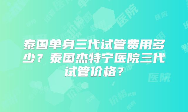 泰国单身三代试管费用多少？泰国杰特宁医院三代试管价格？