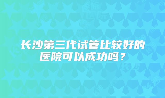 长沙第三代试管比较好的医院可以成功吗?