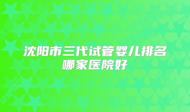 沈阳市三代试管婴儿排名哪家医院好