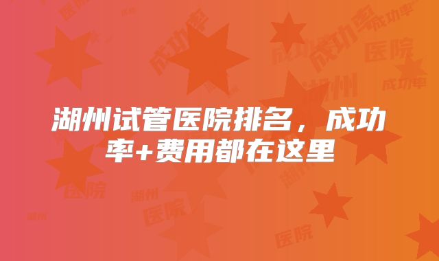 湖州试管医院排名,成功率+费用都在这里