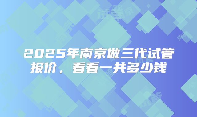 2025年南京做三代试管报价,看看一共多少钱