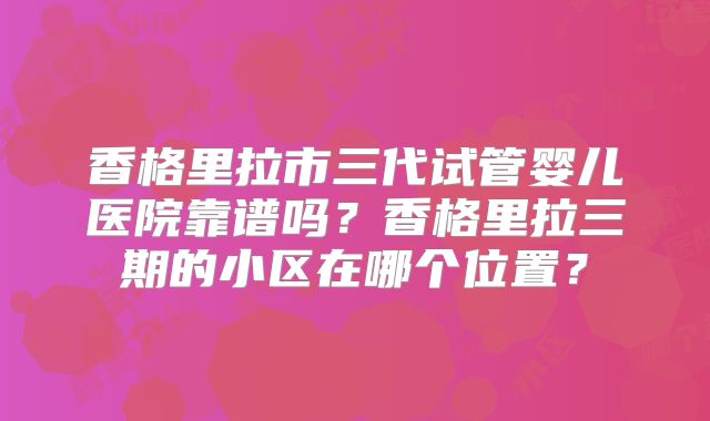 香格里拉市三代试管婴儿医院靠谱吗?香格里拉三期的小区在哪个位置?