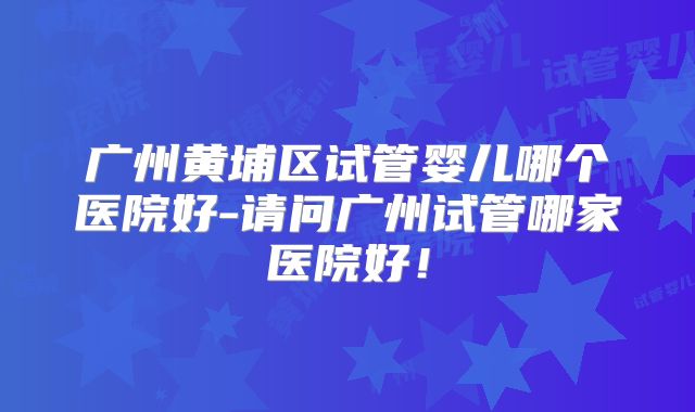 广州黄埔区试管婴儿哪个医院好-请问广州试管哪家医院好!