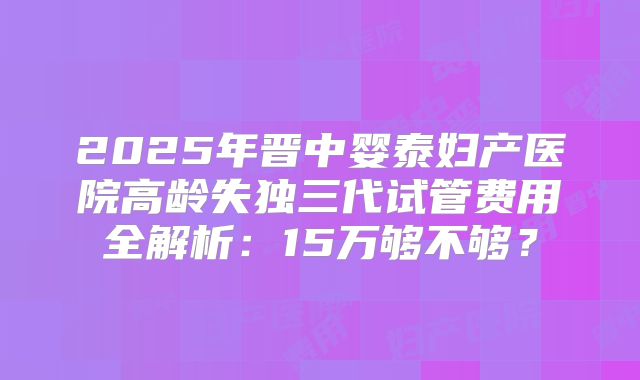 2025年晋中婴泰妇产医院高龄失独三代试管费用全解析:15万够不够?