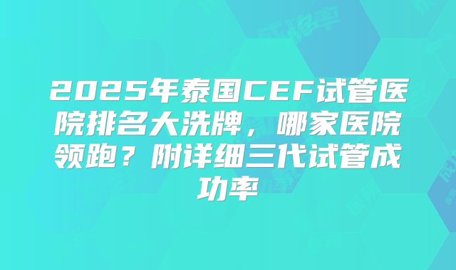 2025年泰国CEF试管医院排名大洗牌,哪家医院领跑?附详细三代试管成功率