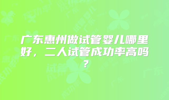 广东惠州做试管婴儿哪里好,二人试管成功率高吗?