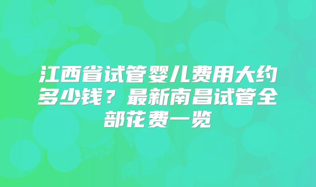 江西省试管婴儿费用大约多少钱?最新南昌试管全部花费一览
