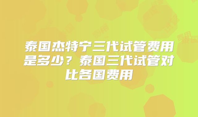泰国杰特宁三代试管费用是多少?泰国三代试管对比各国费用