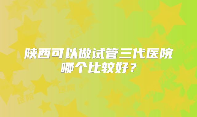 陕西可以做试管三代医院哪个比较好?