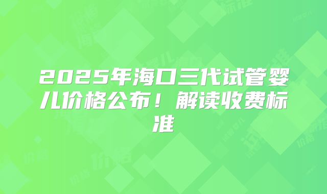 2025年海口三代试管婴儿价格公布!解读收费标准