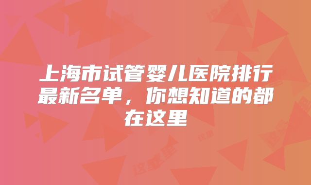 上海市试管婴儿医院排行最新名单,你想知道的都在这里