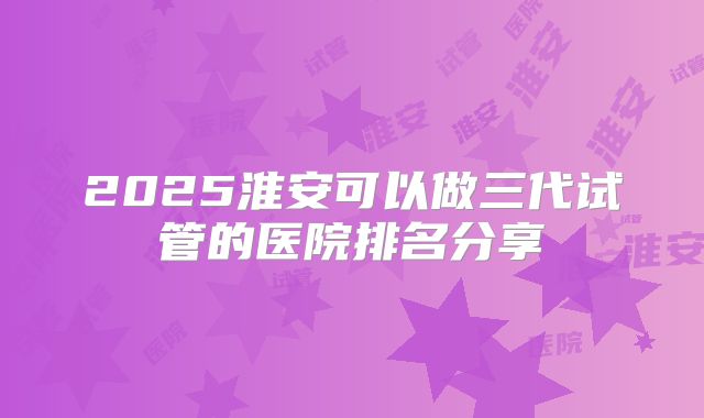 2025淮安可以做三代试管的医院排名分享