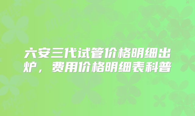 六安三代试管价格明细出炉，费用价格明细表科普