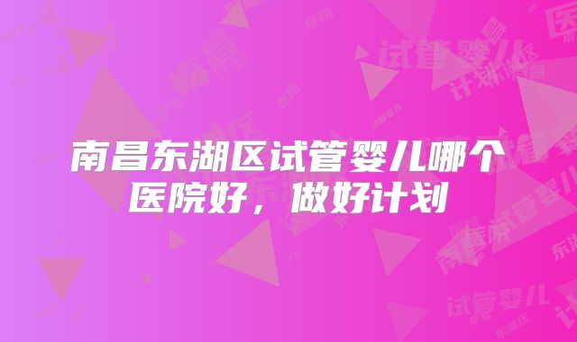 南昌东湖区试管婴儿哪个医院好,做好计划