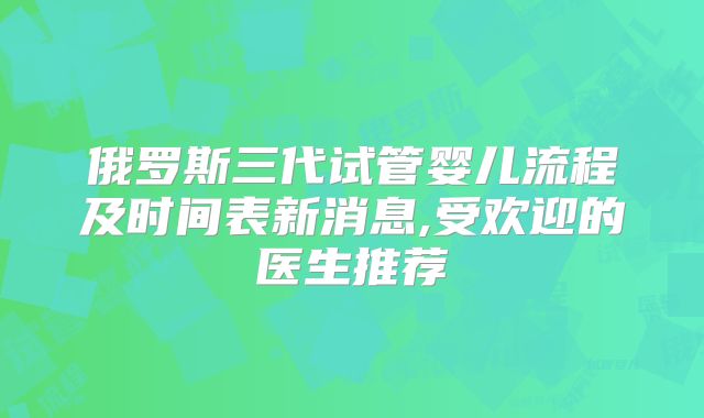 俄罗斯三代试管婴儿流程及时间表新消息,受欢迎的医生推荐