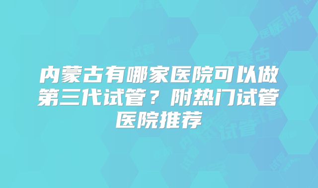 内蒙古有哪家医院可以做第三代试管?附热门试管医院推荐