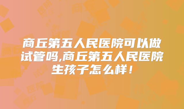 商丘第五人民医院可以做试管吗,商丘第五人民医院生孩子怎么样!