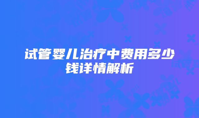 试管婴儿治疗中费用多少钱详情解析