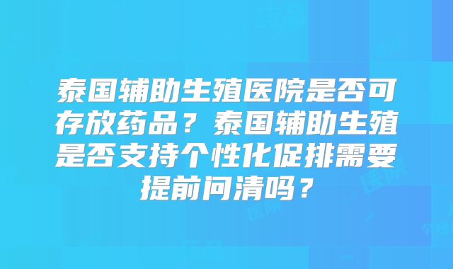 泰国辅助生殖医院是否可存放药品？泰国辅助生殖是否支持个性化促排需要提前问清吗？