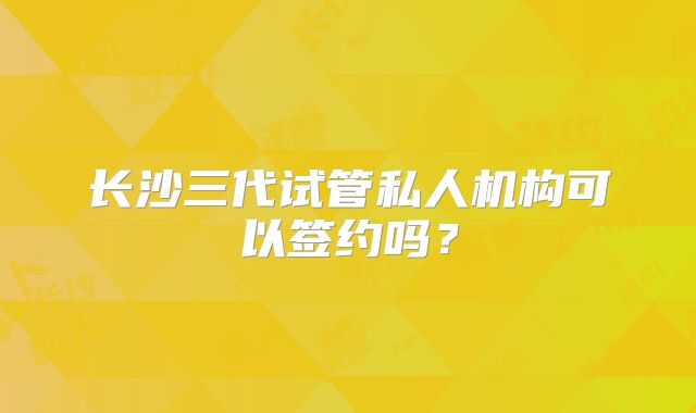 长沙三代试管私人机构可以签约吗?