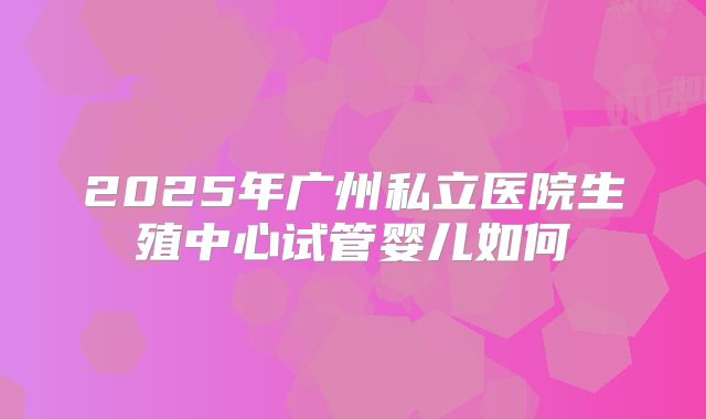 2025年广州私立医院生殖中心试管婴儿如何