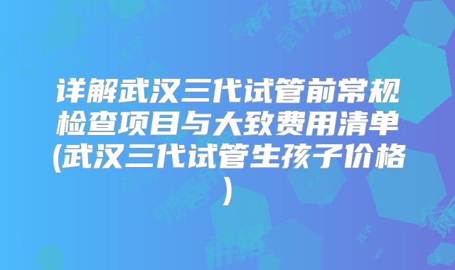 详解武汉三代试管前常规检查项目与大致费用清单(武汉三代试管生孩子价格)