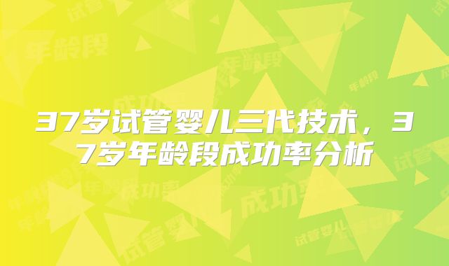37岁试管婴儿三代技术，37岁年龄段成功率分析