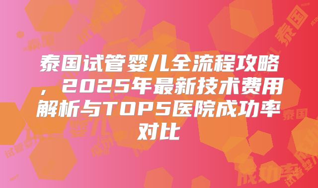 泰国试管婴儿全流程攻略，2025年最新技术费用解析与TOP5医院成功率对比