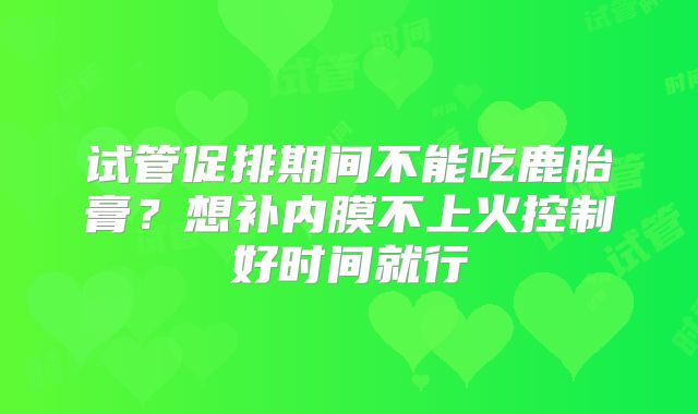 试管促排期间不能吃鹿胎膏?想补内膜不上火控制好时间就行