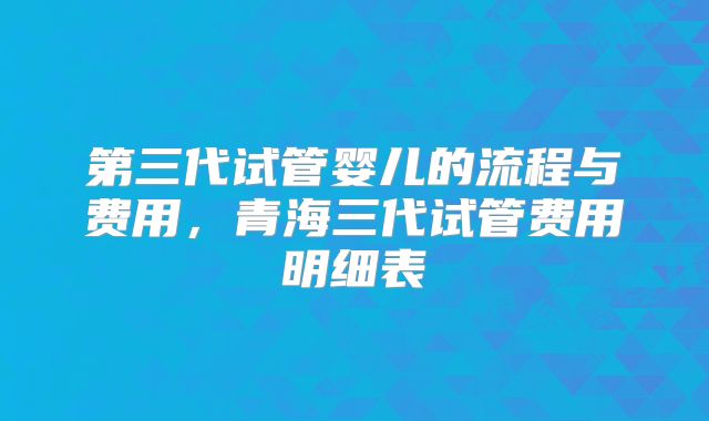 第三代试管婴儿的流程与费用,青海三代试管费用明细表