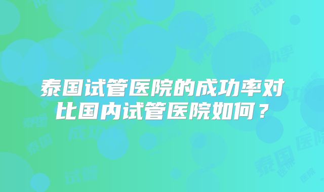 泰国试管医院的成功率对比国内试管医院如何?