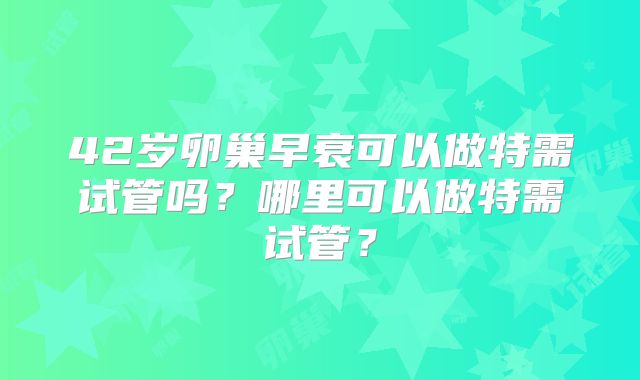42岁卵巢早衰可以做特需试管吗？哪里可以做特需试管？