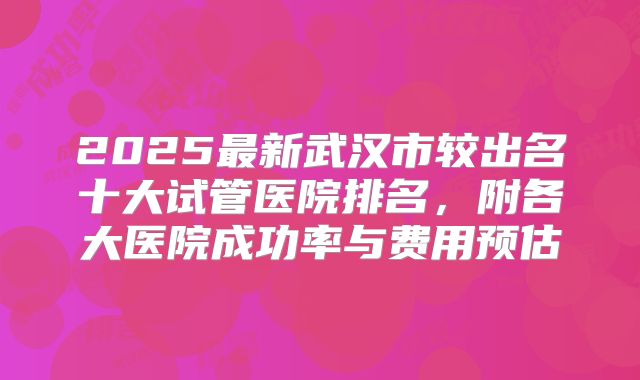2025最新武汉市较出名十大试管医院排名,附各大医院成功率与费用预估