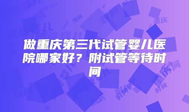 做重庆第三代试管婴儿医院哪家好?附试管等待时间