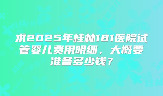 求2025年桂林181医院试管婴儿费用明细,大概要准备多少钱?