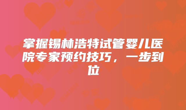 掌握锡林浩特试管婴儿医院专家预约技巧,一步到位