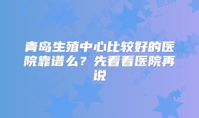 青岛生殖中心比较好的医院靠谱么?先看看医院再说