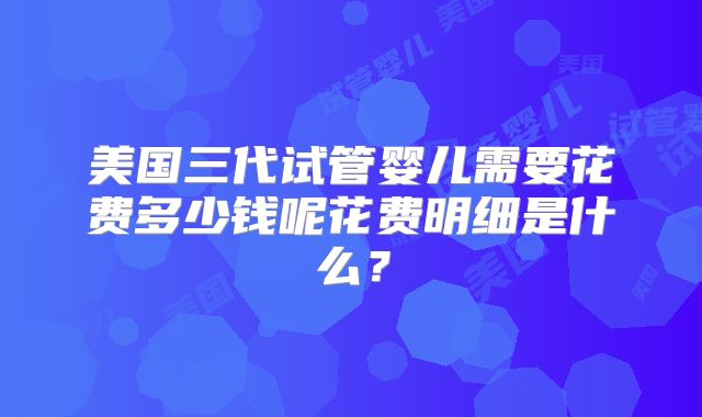 美国三代试管婴儿需要花费多少钱呢花费明细是什么？