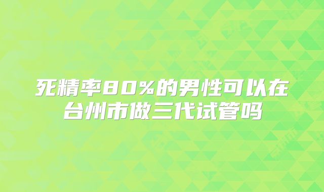 死精率80%的男性可以在台州市做三代试管吗
